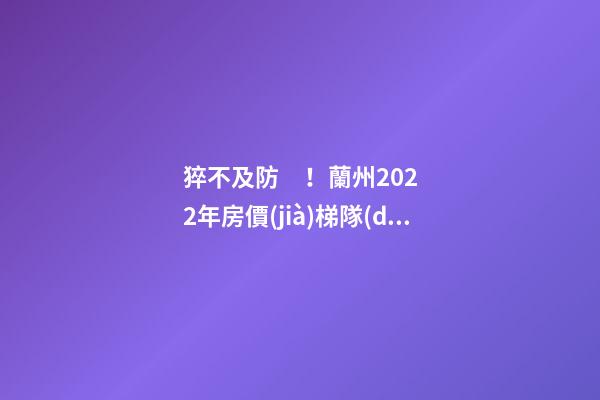 猝不及防！蘭州2022年房價(jià)梯隊(duì)劇變！一批買房人看完心碎